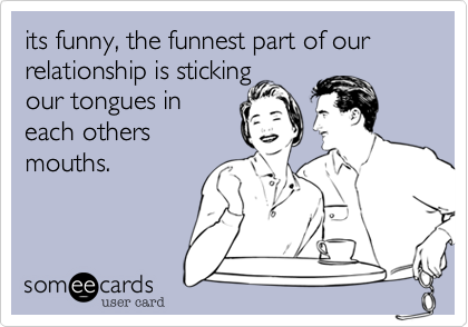 its funny, the funnest part of our relationship is sticking
our tongues in
each others
mouths.