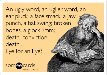 An ugly word, an uglier word, an ear pluck, a face smack, a jaw
punch, a bat swing; broken
bones, a glock 9mm;
death, conviction;
death...
Eye for an Eye? 
