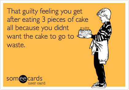 That guilty feeling you get
after eating 3 pieces of cake
all because you didnt
want the cake to go to
waste.