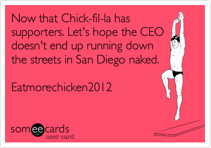 Now that Chick-fil-la has 
supporters. Let's hope the CEO
doesn't end up running down
the streets in San Diego naked. 

Eatmorechicken2012
 