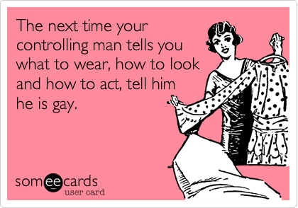 The next time your
controlling man tells you
what to wear, how to look
and how to act, tell him
he is gay.