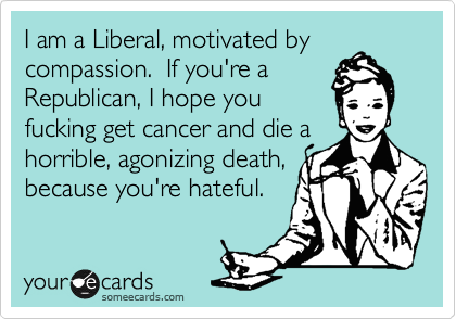 I am a Liberal, motivated by
compassion.  If you're a
Republican, I hope you
fucking get cancer and die a
horrible, agonizing death,
because you're hateful.