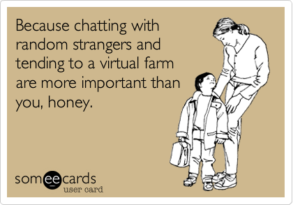 Because chatting with
random strangers and
tending to a virtual farm
are more important than
you, honey.