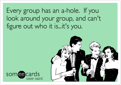 Every group has an a-hole.  If you look around your group, and can't figure out who it is...it's you.