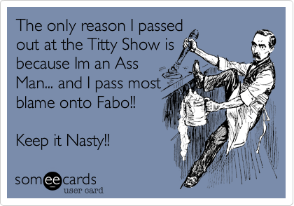 The only reason I passed
out at the Titty Show is
because Im an Ass
Man... and I pass most
blame onto Fabo!! 

Keep it Nasty!!