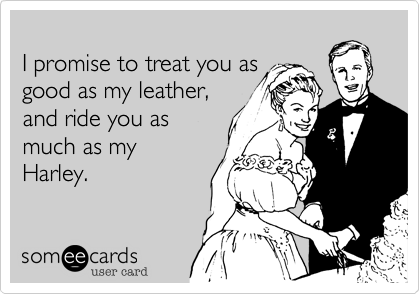 
I promise to treat you as
good as my leather, 
and ride you as 
much as my
Harley.