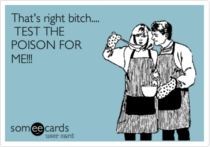That's right bitch....          
 TEST THE
POISON FOR
ME!!!