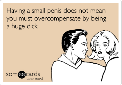 Having a small penis does not mean you must overcompensate by being a huge dick.
