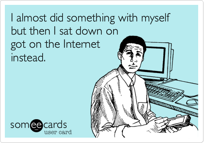 I almost did something with myself but then I sat down on
got on the Internet
instead.