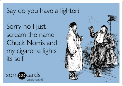 Say do you have a lighter?

Sorry no I just
scream the name
Chuck Norris and
my cigarette lights
its self.