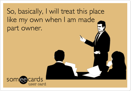 So, basically, I will treat this place like my own when I am made
part owner.