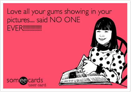 Love all your gums showing in your pictures.... said NO ONE
EVER!!!!!!!!!!!!!!!