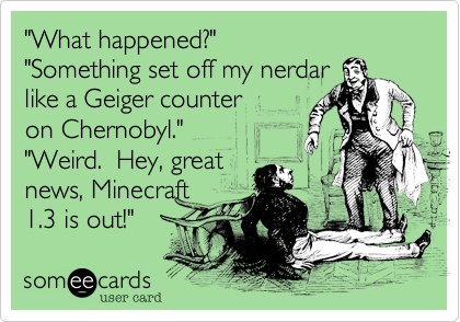 "What happened?"
"Something set off my nerdar 
like a Geiger counter
on Chernobyl."
"Weird.  Hey, great
news, Minecraft
1.3 is out!" 