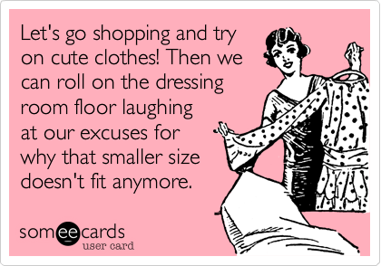 Let's go shopping and try
on cute clothes! Then we 
can roll on the dressing 
room floor laughing
at our excuses for 
why that smaller size
doesn't fit anymore.