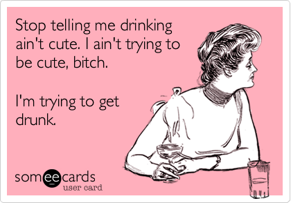 Stop telling me drinking
ain't cute. I ain't trying to
be cute, bitch.

I'm trying to get
drunk.