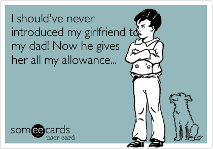 I should've never
introduced my girlfriend to
my dad! Now he gives
her all my allowance...