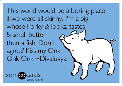 This world would be a boring place if we were all skinny. I'm a pig whose Porky & looks, tastes
& smell better
then a fish! Don't
agree? Kiss my Onk
Onk Onk %7EDivaluvya