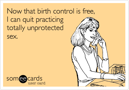 Now that birth control is free, 
I can quit practicing
totally unprotected
sex.