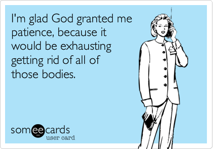 I'm glad God granted me
patience, because it
would be exhausting
getting rid of all of 
those bodies.