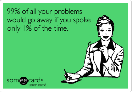 99% of all your problems
would go away if you spoke
only 1% of the time.