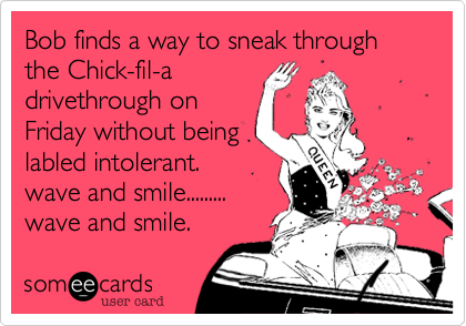 Bob finds a way to sneak through the Chick-fil-a
drivethrough on
Friday without being
labled intolerant.
wave and smile.........
wave and smile.