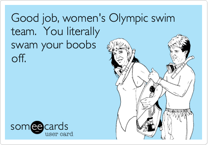 Good job, women's Olympic swim team.  You literally
swam your boobs
off.