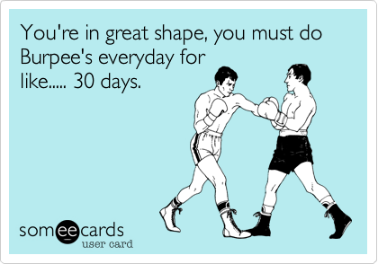You're in great shape, you must do Burpee's everyday for
like..... 30 days. 