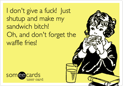 I don't give a fuck!  Just
shutup and make my 
sandwich bitch!  
Oh, and don't forget the
waffle fries!