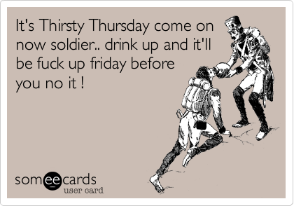 It's Thirsty Thursday come on
now soldier.. drink up and it'll
be fuck up friday before
you no it !