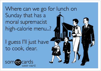 Where can we go for lunch on Sunday that has a 
moral supremacist
high-calorie menu...?

I guess I'll just have
to cook, dear. 