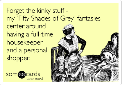 Forget the kinky stuff - 
my "Fifty Shades of Grey" fantasies center around 
having a full-time
housekeeper
and a personal
shopper.