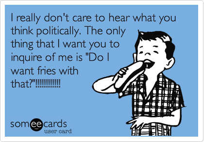 I really don't care to hear what you think politically. The only
thing that I want you to
inquire of me is "Do I
want fries with
that?"!!!!!!!!!!!!!
