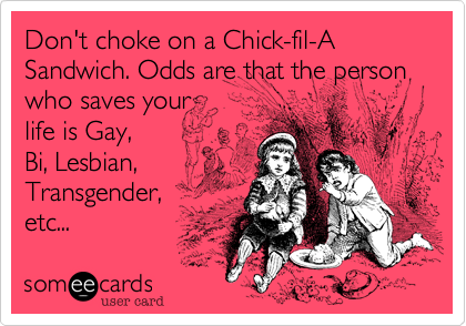 Don't choke on a Chick-fil-A Sandwich. Odds are that the person who saves your
life is Gay,
Bi, Lesbian,
Transgender,
etc... 