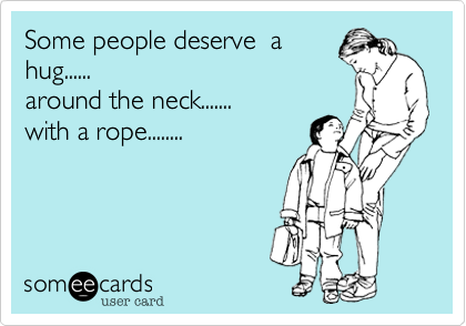 Some people deserve  a
hug...... 
around the neck.......
with a rope........