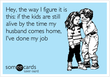 Hey, the way I figure it is
this: if the kids are still
alive by the time my
husband comes home,
I've done my job 