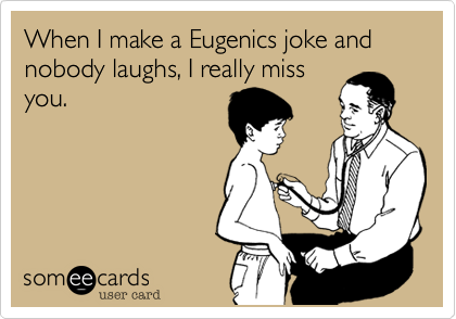 When I make a Eugenics joke and nobody laughs, I really miss
you. 