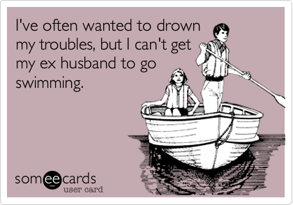 I've often wanted to drown
my troubles, but I can't get
my ex husband to go
swimming. 