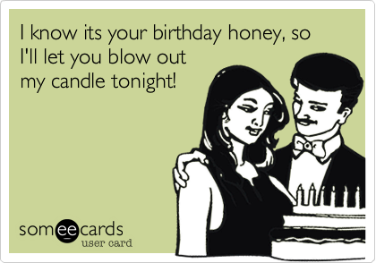 I know its your birthday honey, so I'll let you blow out
my candle tonight!