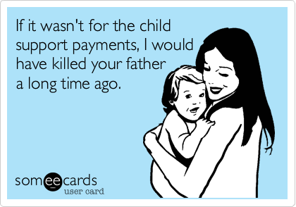 If it wasn't for the child
support payments, I would
have killed your father
a long time ago.