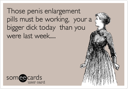 Those penis enlargement
pills must be working,  your a
bigger dick today  than you
were last week.....