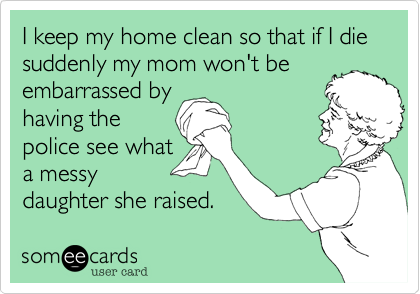 I keep my home clean so that if I die suddenly my mom won't be
embarrassed by
having the
police see what
a messy
daughter she raised.