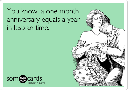 You know, a one month
anniversary equals a year
in lesbian time.