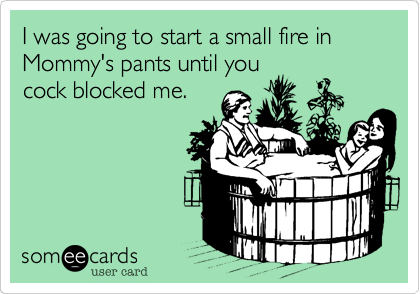 I was going to start a small fire in Mommy's pants until you
cock blocked me.