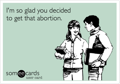 I'm so glad you decided 
to get that abortion. 