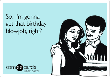 
So, I'm gonna 
get that birthday 
blowjob, right?