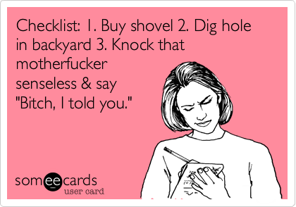 Checklist: 1. Buy shovel 2. Dig hole in backyard 3. Knock that
motherfucker
senseless & say 
"Bitch, I told you."