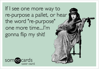 If I see one more way to
re-purpose a pallet, or hear
the word "re-purpose"
one more time....I'm
gonna flip my shit!