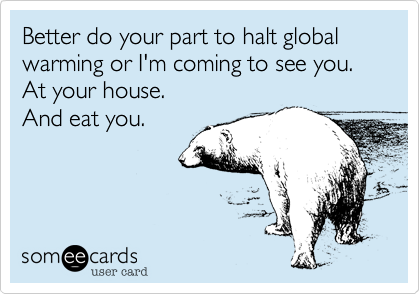 Better do your part to halt global warming or I'm coming to see you.
At your house.
And eat you.
