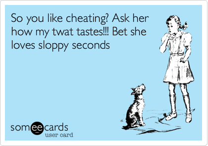 So you like cheating? Ask her
how my twat tastes!!! Bet she
loves sloppy seconds