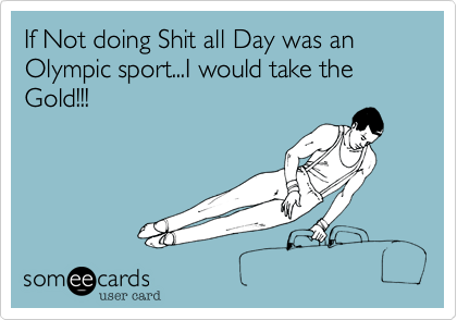 If Not doing Shit all Day was an Olympic sport...I would take the Gold!!!